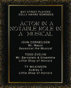 ACTOR IN A NOTABLE ROLE IN A MUSICAL JOHN CORNEILSON Mr. Mayor Seussical the Musical TODD EVELYN Mr. Bernstein & Ensemble Little Shop of Horrors TY WILKINSON Audrey II Little Shop of Horrors