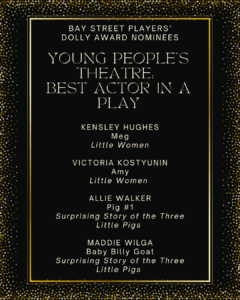 YOUNG PEOPLE’S THEATRE: BEST ACTOR IN A PLAY KENSLEY HUGHES Meg Little Women VICTORIA KOSTYUNIN Amy Little Women ALLIE WALKER Pig #1 Surprising Story of the Three Little Pigs MADDIE WILGA Baby Billy Goat Surprising Story of the Three Little Pigs
