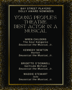 YOUNG PEOPLE’S THEATRE: BEST ACTOR IN A MUSICAL WREN CHILDERS The Sour Kangaroo Seussical the Musical the Musical, Jr. KENNEDY NEWTON Horton Seussical the Musical the Musical, Jr. BRIGETTE O’DONNELL Gertrude McFuzz Seussical the Musical the Musical, Jr. MADDIE STEWART JoJo Seussical the Musical the Musical, Jr.