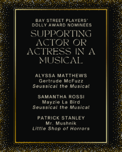 SUPPORTING ACTOR OR ACTRESS IN A MUSICAL ALYSSA MATTHEWS Gerturde McFuzz Seussical the Musical SAMANTHA ROSSI Mayzie La Bird Seussical the Musical PATRICK STANLEY Mr. Mushnik Little Shop of Horrors