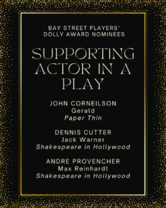 SUPPORTING ACTOR IN A PLAY JOHN CORNEILSON Gerald Paper Thin DENNIS CUTTER Jack Warner Shakespeare in Hollywood ANDRE PROVENCHER Max Reinhardt Shakespeare in Hollywood