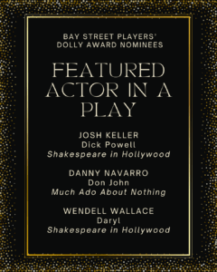 FEATURED ACTOR IN A PLAY JOSH KELLER Dick Powell Shakespeare in Hollywood DANNY NAVARRO Don John Much Ado About Nothing WENDELL WALLACE Daryl Shakespeare in Hollywood